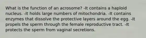 What is the function of an acrosome? -It contains a haploid nucleus. -It holds large numbers of mitochondria. -It contains enzymes that dissolve the protective layers around the egg. -It propels the sperm through the female reproductive tract. -It protects the sperm from vaginal secretions.