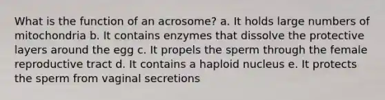 What is the function of an acrosome? a. It holds large numbers of mitochondria b. It contains enzymes that dissolve the protective layers around the egg c. It propels the sperm through the female reproductive tract d. It contains a haploid nucleus e. It protects the sperm from vaginal secretions