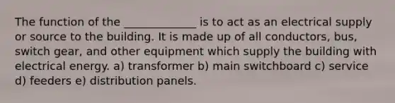 The function of the _____________ is to act as an electrical supply or source to the building. It is made up of all conductors, bus, switch gear, and other equipment which supply the building with electrical energy. a) transformer b) main switchboard c) service d) feeders e) distribution panels.