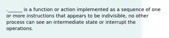 .______ is a function or action implemented as a sequence of one or more instructions that appears to be indivisible, no other process can see an intermediate state or interrupt the operations.