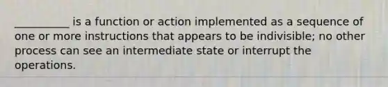 __________ is a function or action implemented as a sequence of one or more instructions that appears to be indivisible; no other process can see an intermediate state or interrupt the operations.