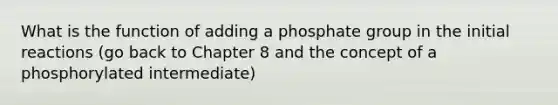 What is the function of adding a phosphate group in the initial reactions (go back to Chapter 8 and the concept of a phosphorylated intermediate)