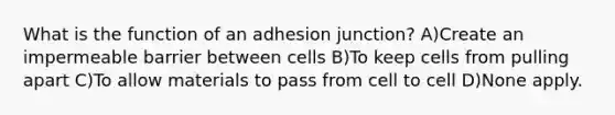 What is the function of an adhesion junction? A)Create an impermeable barrier between cells B)To keep cells from pulling apart C)To allow materials to pass from cell to cell D)None apply.