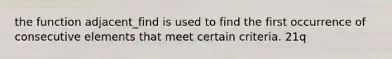 the function adjacent_find is used to find the first occurrence of consecutive elements that meet certain criteria. 21q