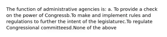 The function of administrative agencies is: a. To provide a check on the power of Congressb.To make and implement rules and regulations to further the intent of the legislaturec.To regulate Congressional committeesd.None of the above