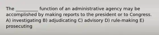 The __________ function of an administrative agency may be accomplished by making reports to the president or to Congress. A) investigating B) adjudicating C) advisory D) rule-making E) prosecuting