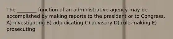 The ________ function of an administrative agency may be accomplished by making reports to the president or to Congress. A) investigating B) adjudicating C) advisory D) rule-making E) prosecuting