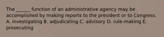 The ______ function of an administrative agency may be accomplished by making reports to the president or to Congress. A. investigating B. adjudicating C. advisory D. rule-making E. prosecuting