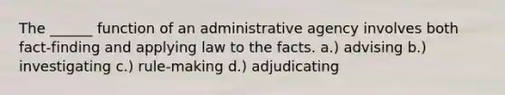 The ______ function of an administrative agency involves both fact-finding and applying law to the facts. a.) advising b.) investigating c.) rule-making d.) adjudicating