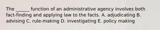 The ______ function of an administrative agency involves both fact-finding and applying law to the facts. A. adjudicating B. advising C. rule-making D. investigating E. policy making