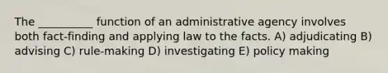 The __________ function of an administrative agency involves both fact-finding and applying law to the facts. A) adjudicating B) advising C) rule-making D) investigating E) policy making