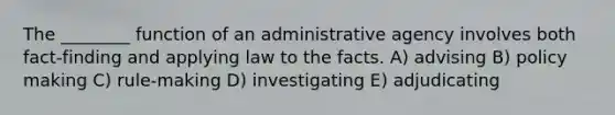 The ________ function of an administrative agency involves both fact-finding and applying law to the facts. A) advising B) policy making C) rule-making D) investigating E) adjudicating