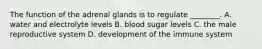 The function of the adrenal glands is to regulate​ ________. A. water and electrolyte levels B. blood sugar levels C. the male reproductive system D. development of the immune system