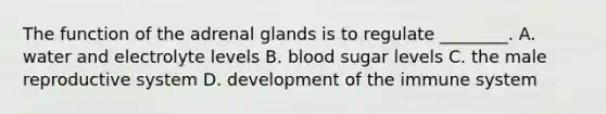 The function of the adrenal glands is to regulate​ ________. A. water and electrolyte levels B. blood sugar levels C. the male reproductive system D. development of the immune system