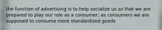 the function of advertising is to help socialize us so that we are prepared to play our role as a consumer; as consumers we are supposed to consume more standardized goods