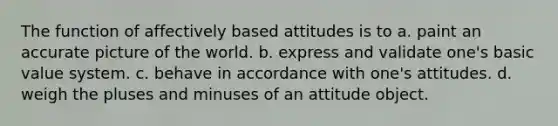 The function of affectively based attitudes is to a. paint an accurate picture of the world. b. express and validate one's basic value system. c. behave in accordance with one's attitudes. d. weigh the pluses and minuses of an attitude object.