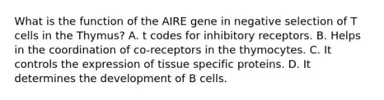 What is the function of the AIRE gene in negative selection of T cells in the Thymus? A. t codes for inhibitory receptors. B. Helps in the coordination of co-receptors in the thymocytes. C. It controls the expression of tissue specific proteins. D. It determines the development of B cells.