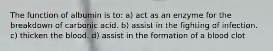 The function of albumin is to: a) act as an enzyme for the breakdown of carbonic acid. b) assist in the fighting of infection. c) thicken <a href='https://www.questionai.com/knowledge/k7oXMfj7lk-the-blood' class='anchor-knowledge'>the blood</a>. d) assist in the formation of a blood clot