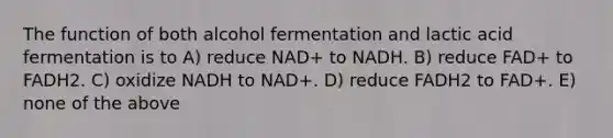 The function of both alcohol fermentation and lactic acid fermentation is to A) reduce NAD+ to NADH. B) reduce FAD+ to FADH2. C) oxidize NADH to NAD+. D) reduce FADH2 to FAD+. E) none of the above