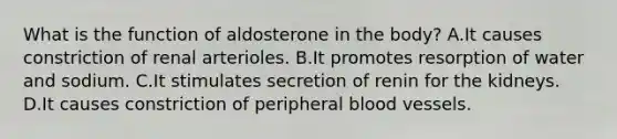 What is the function of aldosterone in the body? A.It causes constriction of renal arterioles. B.It promotes resorption of water and sodium. C.It stimulates secretion of renin for the kidneys. D.It causes constriction of peripheral blood vessels.