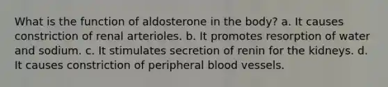 What is the function of aldosterone in the body? a. It causes constriction of renal arterioles. b. It promotes resorption of water and sodium. c. It stimulates secretion of renin for the kidneys. d. It causes constriction of peripheral blood vessels.