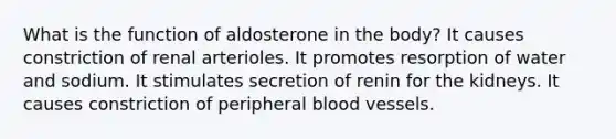 What is the function of aldosterone in the body? It causes constriction of renal arterioles. It promotes resorption of water and sodium. It stimulates secretion of renin for the kidneys. It causes constriction of peripheral blood vessels.