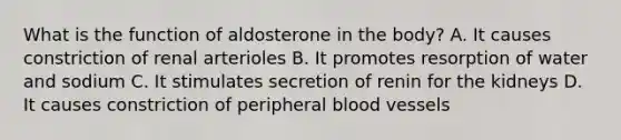 What is the function of aldosterone in the body? A. It causes constriction of renal arterioles B. It promotes resorption of water and sodium C. It stimulates secretion of renin for the kidneys D. It causes constriction of peripheral blood vessels