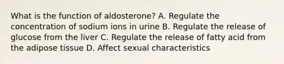 What is the function of aldosterone? A. Regulate the concentration of sodium ions in urine B. Regulate the release of glucose from the liver C. Regulate the release of fatty acid from the adipose tissue D. Affect sexual characteristics