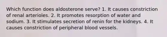 Which function does aldosterone serve? 1. It causes constriction of renal arterioles. 2. It promotes resorption of water and sodium. 3. It stimulates secretion of renin for the kidneys. 4. It causes constriction of peripheral blood vessels.