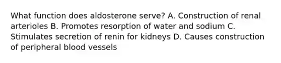 What function does aldosterone serve? A. Construction of renal arterioles B. Promotes resorption of water and sodium C. Stimulates secretion of renin for kidneys D. Causes construction of peripheral blood vessels