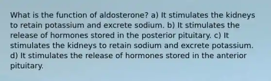 What is the function of aldosterone? a) It stimulates the kidneys to retain potassium and excrete sodium. b) It stimulates the release of hormones stored in the posterior pituitary. c) It stimulates the kidneys to retain sodium and excrete potassium. d) It stimulates the release of hormones stored in the anterior pituitary.