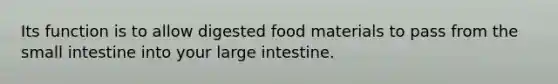 Its function is to allow digested food materials to pass from the small intestine into your large intestine.