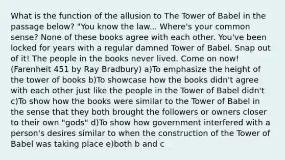 What is the function of the allusion to The Tower of Babel in the passage below? "You know the law... Where's your common sense? None of these books agree with each other. You've been locked for years with a regular damned Tower of Babel. Snap out of it! The people in the books never lived. Come on now! (Farenheit 451 by Ray Bradbury) a)To emphasize the height of the tower of books b)To showcase how the books didn't agree with each other just like the people in the Tower of Babel didn't c)To show how the books were similar to the Tower of Babel in the sense that they both brought the followers or owners closer to their own "gods" d)To show how government interfered with a person's desires similar to when the construction of the Tower of Babel was taking place e)both b and c