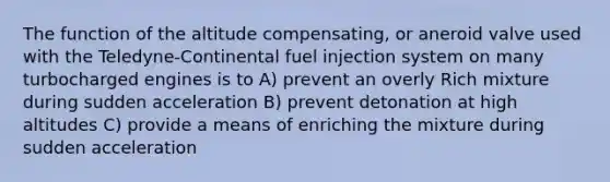 The function of the altitude compensating, or aneroid valve used with the Teledyne-Continental fuel injection system on many turbocharged engines is to A) prevent an overly Rich mixture during sudden acceleration B) prevent detonation at high altitudes C) provide a means of enriching the mixture during sudden acceleration