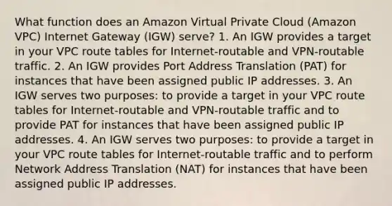 What function does an Amazon Virtual Private Cloud (Amazon VPC) Internet Gateway (IGW) serve? 1. An IGW provides a target in your VPC route tables for Internet-routable and VPN-routable traffic. 2. An IGW provides Port Address Translation (PAT) for instances that have been assigned public IP addresses. 3. An IGW serves two purposes: to provide a target in your VPC route tables for Internet-routable and VPN-routable traffic and to provide PAT for instances that have been assigned public IP addresses. 4. An IGW serves two purposes: to provide a target in your VPC route tables for Internet-routable traffic and to perform Network Address Translation (NAT) for instances that have been assigned public IP addresses.