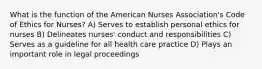 What is the function of the American Nurses Association's Code of Ethics for Nurses? A) Serves to establish personal ethics for nurses B) Delineates nurses' conduct and responsibilities C) Serves as a guideline for all health care practice D) Plays an important role in legal proceedings