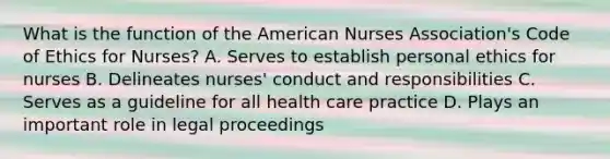 What is the function of the American Nurses Association's Code of Ethics for Nurses? A. Serves to establish personal ethics for nurses B. Delineates nurses' conduct and responsibilities C. Serves as a guideline for all health care practice D. Plays an important role in legal proceedings