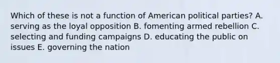 Which of these is not a function of American political parties? A. serving as the loyal opposition B. fomenting armed rebellion C. selecting and funding campaigns D. educating the public on issues E. governing the nation