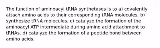 The function of aminoacyl tRNA synthetases is to a) covalently attach <a href='https://www.questionai.com/knowledge/k9gb720LCl-amino-acids' class='anchor-knowledge'>amino acids</a> to their corresponding tRNA molecules. b) synthesize tRNA molecules. c) catalyze the formation of the aminoacyl ATP intermediate during amino acid attachment to tRNAs. d) catalyze the formation of a peptide bond between amino acids.