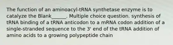 The function of an aminoacyl-tRNA synthetase enzyme is to catalyze the Blank______. Multiple choice question. synthesis of tRNA binding of a tRNA anticodon to a mRNA codon addition of a single-stranded sequence to the 3' end of the tRNA addition of amino acids to a growing polypeptide chain