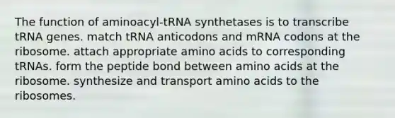 The function of aminoacyl-tRNA synthetases is to transcribe tRNA genes. match tRNA anticodons and mRNA codons at the ribosome. attach appropriate amino acids to corresponding tRNAs. form the peptide bond between amino acids at the ribosome. synthesize and transport amino acids to the ribosomes.