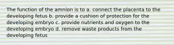 The function of the amnion is to a. connect the placenta to the developing fetus b. provide a cushion of protection for the developing embryo c. provide nutrients and oxygen to the developing embryo d. remove waste products from the developing fetus