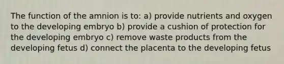 The function of the amnion is to: a) provide nutrients and oxygen to the developing embryo b) provide a cushion of protection for the developing embryo c) remove waste products from the developing fetus d) connect the placenta to the developing fetus