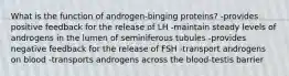 What is the function of androgen-binging proteins? -provides positive feedback for the release of LH -maintain steady levels of androgens in the lumen of seminiferous tubules -provides negative feedback for the release of FSH -transport androgens on blood -transports androgens across the blood-testis barrier