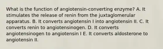 What is the function of angiotensin-converting enzyme? A. It stimulates the release of renin from the juxtaglomerular apparatus. B. It converts angiotensin I into angiotensin II. C. It converts renin to angiotensinogen. D. It converts angiotensinogen to angiotensin I E. It converts aldosterone to angiotensin II.