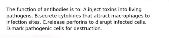 The function of antibodies is to: A.inject toxins into living pathogens. B.secrete cytokines that attract macrophages to infection sites. C.release perforins to disrupt infected cells. D.mark pathogenic cells for destruction.