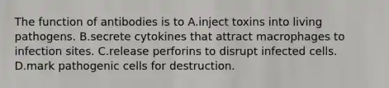 The function of antibodies is to A.inject toxins into living pathogens. B.secrete cytokines that attract macrophages to infection sites. C.release perforins to disrupt infected cells. D.mark pathogenic cells for destruction.