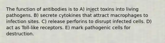 The function of antibodies is to A) inject toxins into living pathogens. B) secrete cytokines that attract macrophages to infection sites. C) release perforins to disrupt infected cells. D) act as Toll-like receptors. E) mark pathogenic cells for destruction.