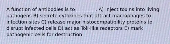 A function of antibodies is to ________. A) inject toxins into living pathogens B) secrete cytokines that attract macrophages to infection sites C) release major histocompatibility proteins to disrupt infected cells D) act as Toll-like receptors E) mark pathogenic cells for destruction