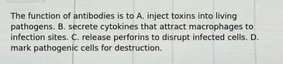 The function of antibodies is to A. inject toxins into living pathogens. B. secrete cytokines that attract macrophages to infection sites. C. release perforins to disrupt infected cells. D. mark pathogenic cells for destruction.